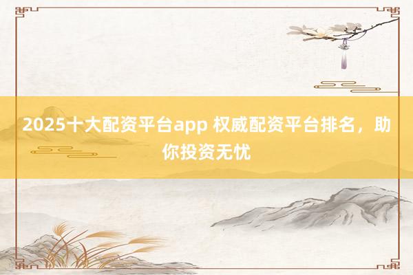 2025十大配资平台app 权威配资平台排名，助你投资无忧