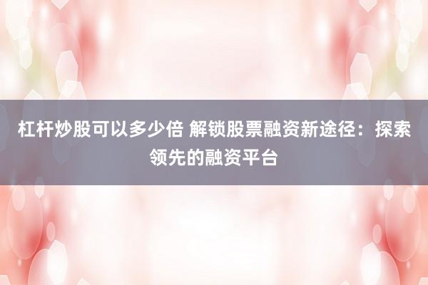 杠杆炒股可以多少倍 解锁股票融资新途径：探索领先的融资平台