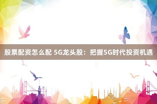 股票配资怎么配 5G龙头股:把握5G时代投资机遇