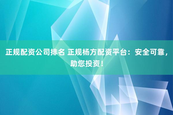 正规配资公司排名 正规杨方配资平台：安全可靠，助您投资！