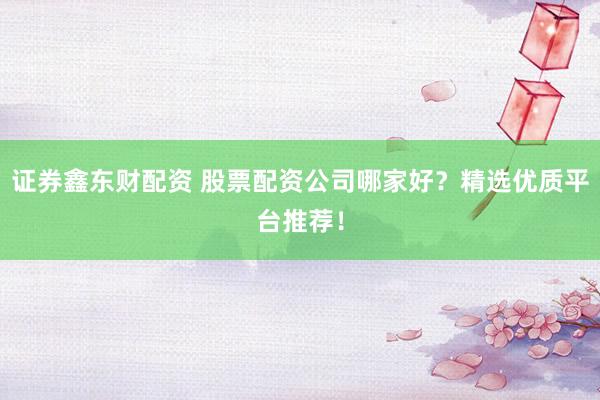 证券鑫东财配资 股票配资公司哪家好？精选优质平台推荐！