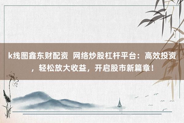 k线图鑫东财配资  网络炒股杠杆平台：高效投资，轻松放大收益，开启股市新篇章！