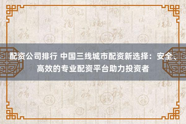 配资公司排行 中国三线城市配资新选择：安全、高效的专业配资平台助力投资者