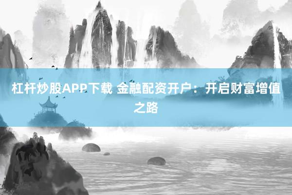 杠杆炒股APP下载 金融配资开户：开启财富增值之路