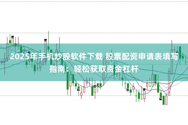 2025年手机炒股软件下载 股票配资申请表填写指南:轻松获取资金杠杆