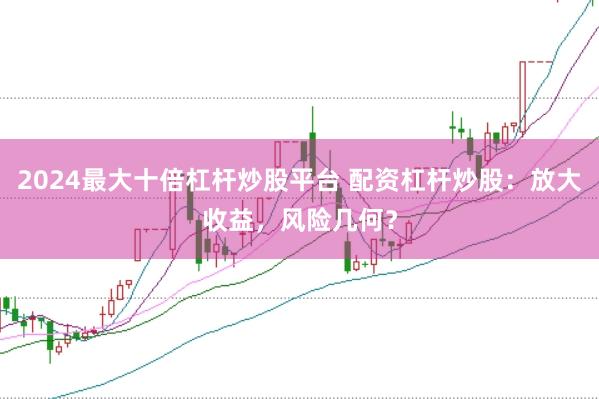 2024最大十倍杠杆炒股平台 配资杠杆炒股：放大收益，风险几何？