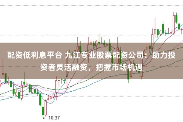 配资低利息平台 九江专业股票配资公司：助力投资者灵活融资，把握市场机遇