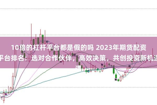 10倍的杠杆平台都是假的吗 2023年期货配资平台排名：选对合作伙伴，高效决策，共创投资新机遇