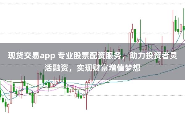 现货交易app 专业股票配资服务，助力投资者灵活融资，实现财富增值梦想