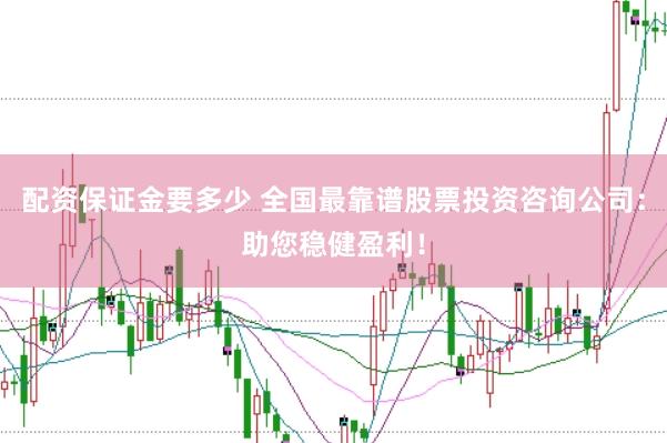 配资保证金要多少 全国最靠谱股票投资咨询公司：助您稳健盈利！