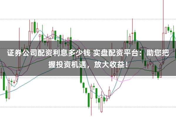 证券公司配资利息多少钱 实盘配资平台：助您把握投资机遇，放大收益！