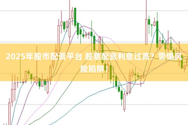 2025年股市配资平台 股票配资利息过高？警惕风险陷阱！