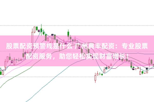 股票配资预警线是什么 广州典丰配资：专业股票配资服务，助您轻松实现财富增长！