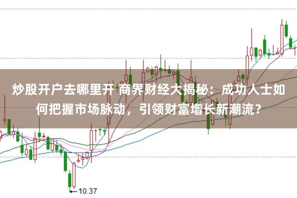 炒股开户去哪里开 商界财经大揭秘：成功人士如何把握市场脉动，引领财富增长新潮流？