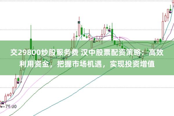 交29800炒股服务费 汉中股票配资策略：高效利用资金，把握市场机遇，实现投资增值