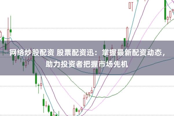 网络炒股配资 股票配资迅：掌握最新配资动态，助力投资者把握市场先机