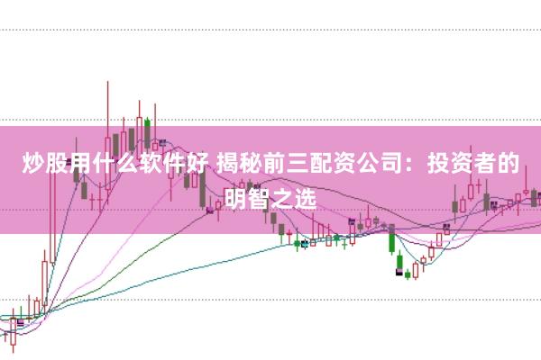 炒股用什么软件好 揭秘前三配资公司:投资者的明智之选