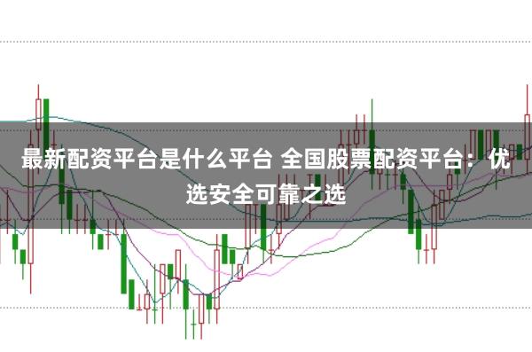 最新配资平台是什么平台 全国股票配资平台：优选安全可靠之选