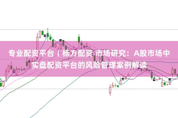 专业配资平台丨杨方配资 市场研究：A股市场中实盘配资平台的风险管理案例解读