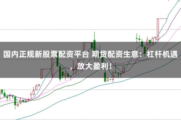 国内正规新股票配资平台 期货配资生意：杠杆机遇，放大盈利！