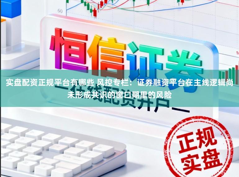 实盘配资正规平台有哪些 风控专栏：证券融资平台在主线逻辑尚未形成共识的窗口期里的风险