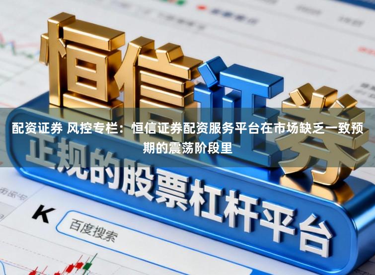 配资证券 风控专栏：恒信证券配资服务平台在市场缺乏一致预期的震荡阶段里