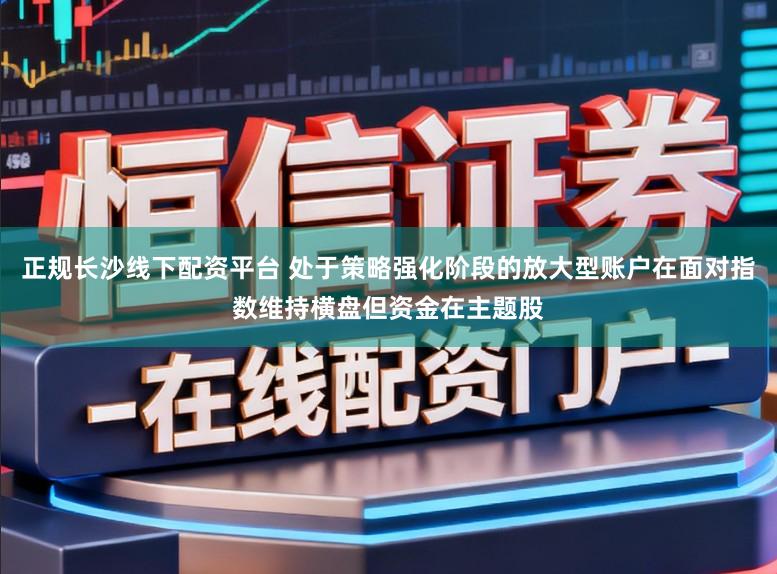 正规长沙线下配资平台 处于策略强化阶段的放大型账户在面对指数维持横盘但资金在主题股