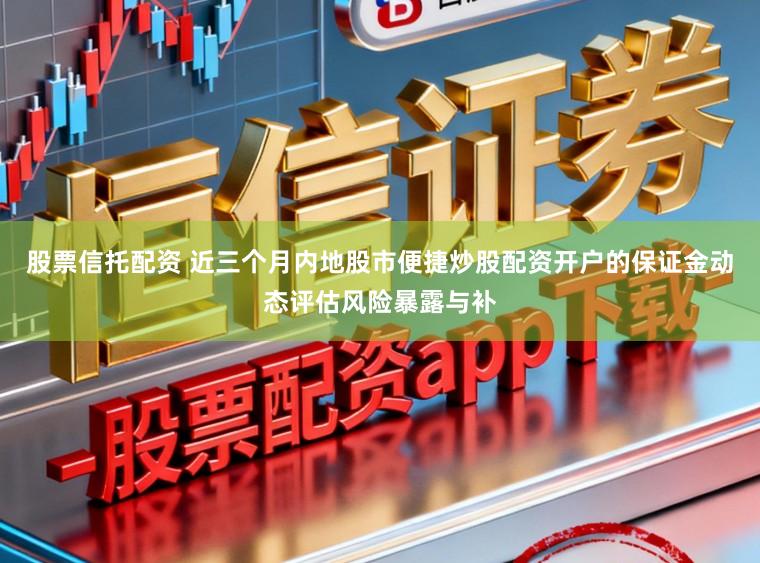 股票信托配资 近三个月内地股市便捷炒股配资开户的保证金动态评估风险暴露与补