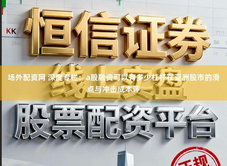 场外配资网 深度专栏：a股融资可以有多少杠杆在亚洲股市的滑点与冲击成本评