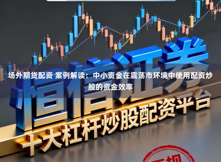 场外期货配资 案例解读：中小资金在震荡市环境中使用配资炒股的资金效率
