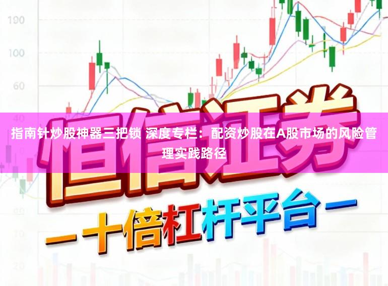 指南针炒股神器三把锁 深度专栏：配资炒股在A股市场的风险管理实践路径