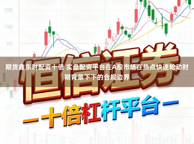 期货鑫东财配资十倍 实盘配资平台在A股市场在热点快速轮动时期背景下下的合规边界