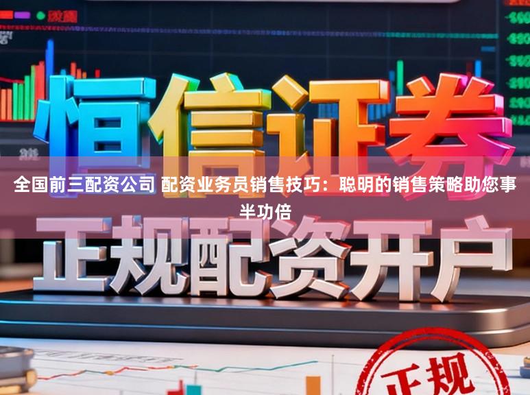 全国前三配资公司 配资业务员销售技巧：聪明的销售策略助您事半功倍