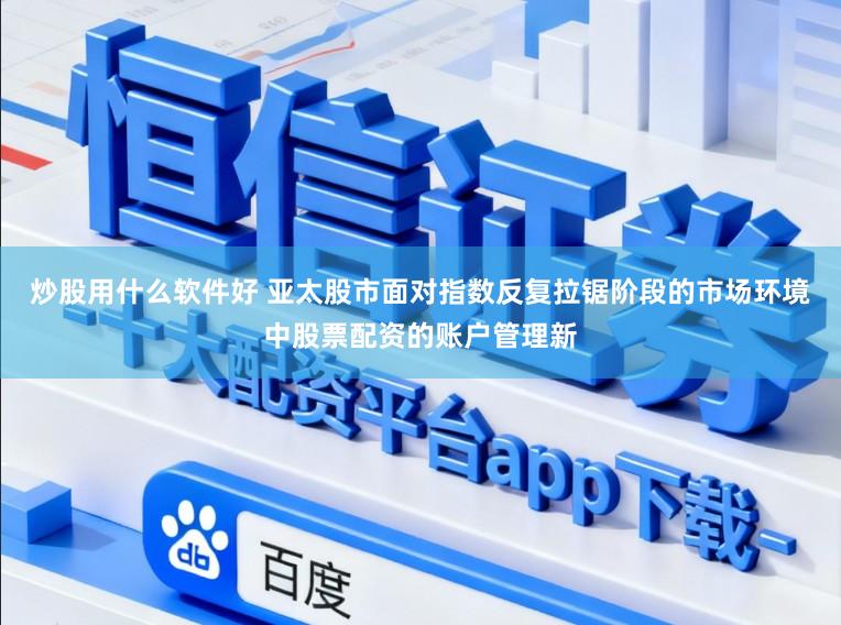 炒股用什么软件好 亚太股市面对指数反复拉锯阶段的市场环境中股票配资的账户管理新