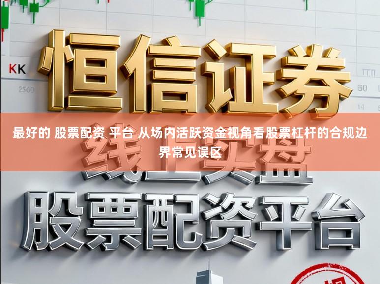 最好的 股票配资 平台 从场内活跃资金视角看股票杠杆的合规边界常见误区